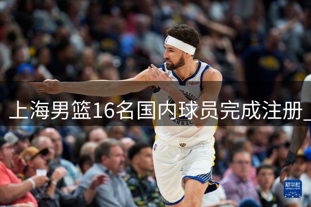 上海男篮16名国内球员完成注册 张镇麟获顶薪续约