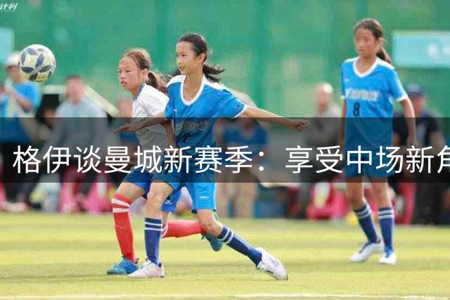 格伊谈曼城新赛季：享受中场新角色 赞哈兰德焕发青春