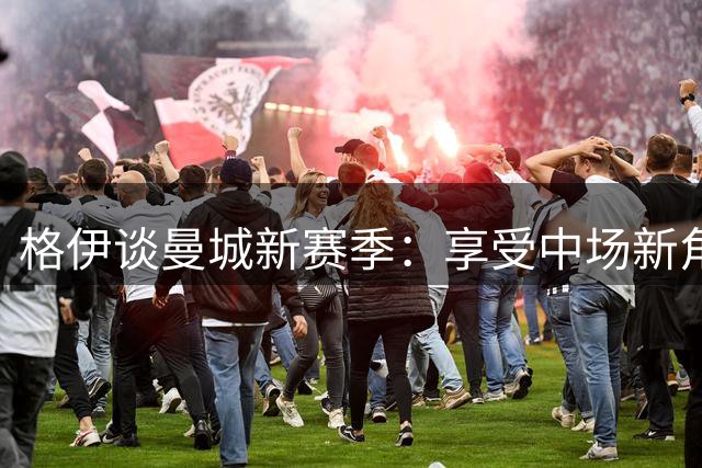 格伊谈曼城新赛季：享受中场新角色 赞哈兰德焕发青春